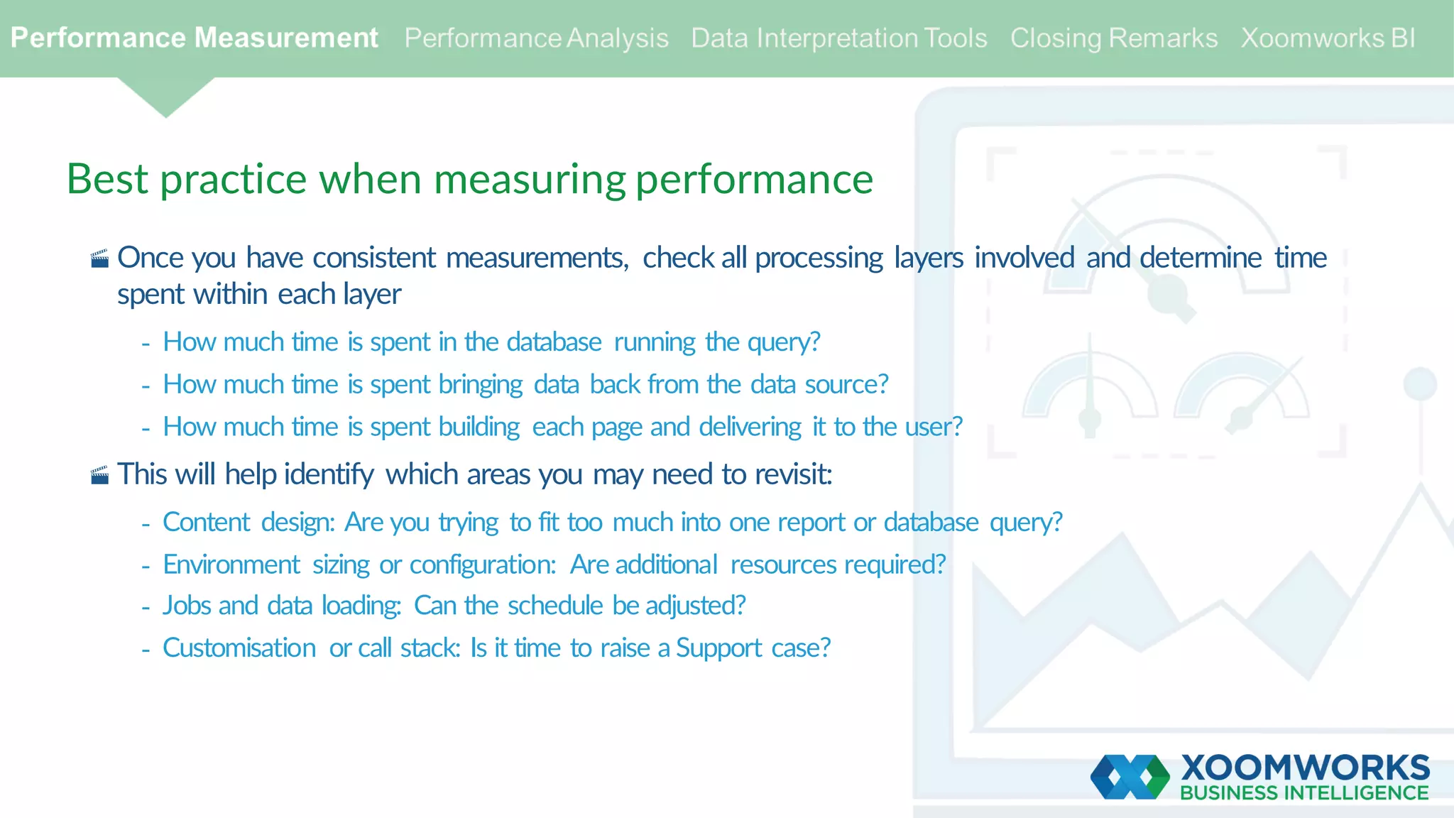 Best practice when measuring performance
· Once you have consistent measurements, check all processing layers involved and determine time
spent within each layer
- How much time is spent in the database running the query?
- How much time is spent bringing data back from the data source?
- How much time is spent building each page and delivering it to the user?
· This will help identify which areas you may need to revisit:
- Content design: Are you trying to fit too much into one report or database query?
- Environment sizing or configuration: Are additional resources required?
- Jobs and data loading: Can the schedule be adjusted?
- Customisation or call stack: Is it time to raise a Support case?
 