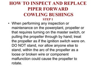 HOW TO INSPECT AND REPLACE
      PIPER FORWARD
    COWLING BUSHINGS
                      STEP 1
• When performing any inspection or
  maintenance on the powerplant, propeller or
  that requires turning on the master switch, or
  pulling the propeller through by hand; treat
  the propeller as if the ignition switch were on.
  DO NOT stand, nor allow anyone else to
  stand, within the arc of the propeller as a
  loose or broken wire or component
  malfunction could cause the propeller to
  rotate.
 