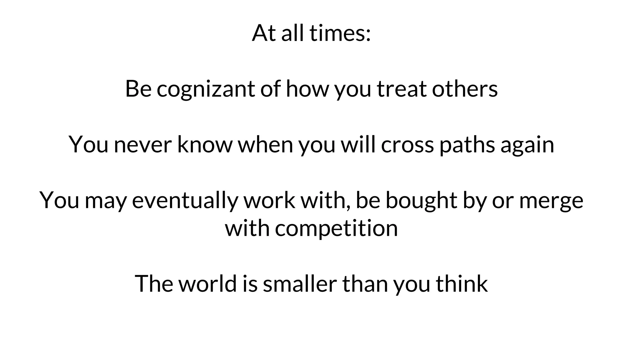At all times:
Be cognizant of how you treat others
You never know when you will cross paths again
You may eventually work with, be bought by or merge
with competition
The world is smaller than you think
 
