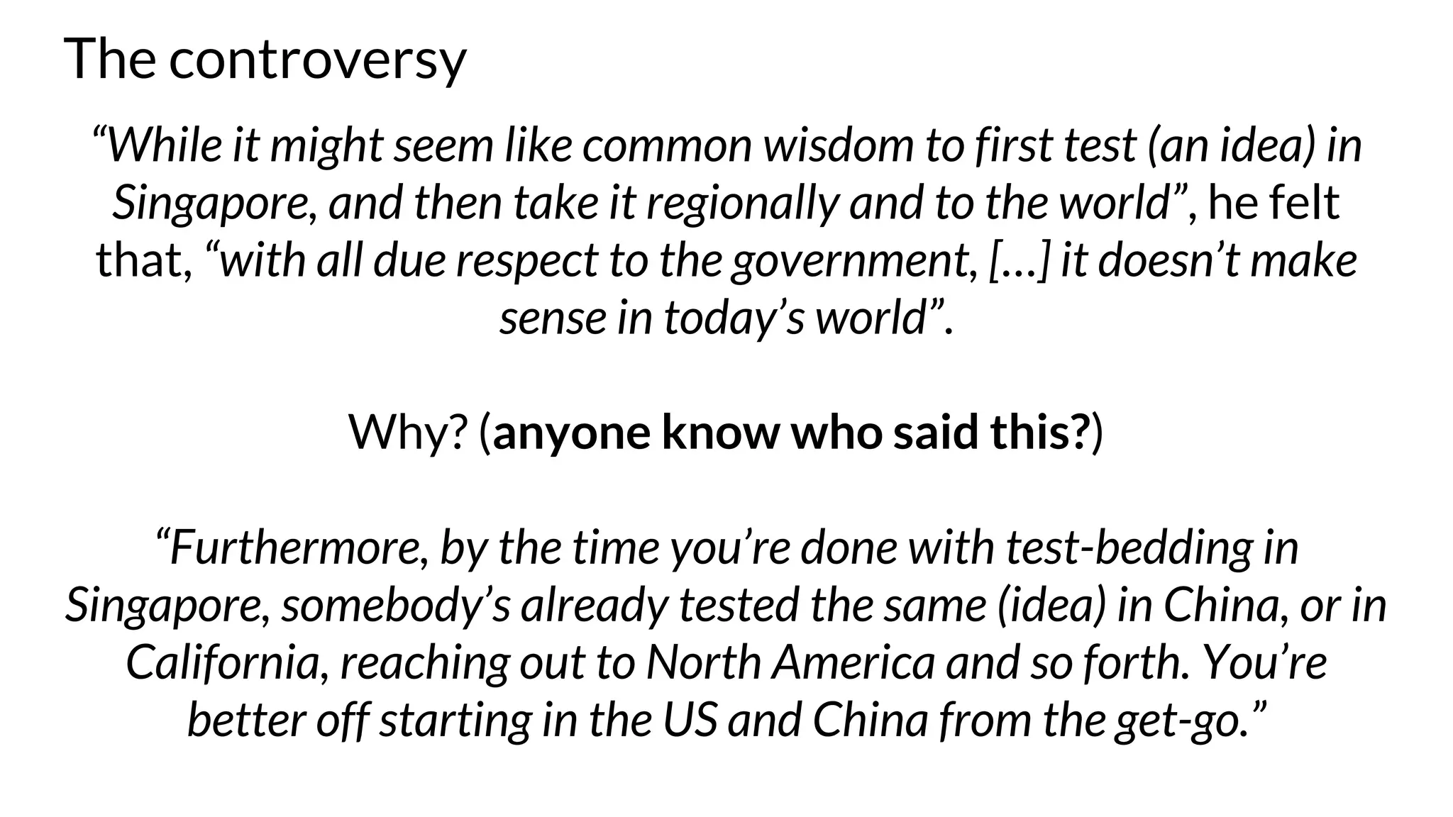 The controversy
“While it might seem like common wisdom to first test (an idea) in
Singapore, and then take it regionally and to the world”, he felt
that, “with all due respect to the government, […] it doesn’t make
sense in today’s world”.
Why? (anyone know who said this?)
“Furthermore, by the time you’re done with test-bedding in
Singapore, somebody’s already tested the same (idea) in China, or in
California, reaching out to North America and so forth. You’re
better off starting in the US and China from the get-go.”
 