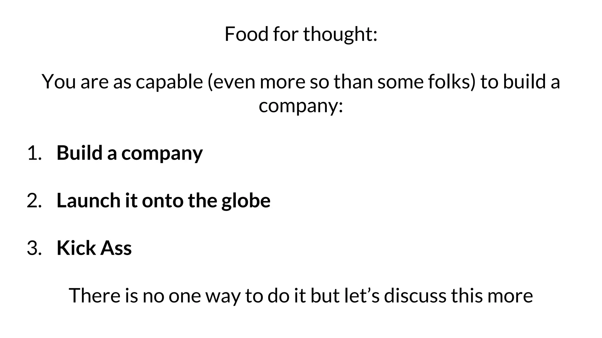 Food for thought:
You are as capable (even more so than some folks) to build a
company:
1. Build a company
2. Launch it onto the globe
3. Kick Ass
There is no one way to do it but let’s discuss this more
 