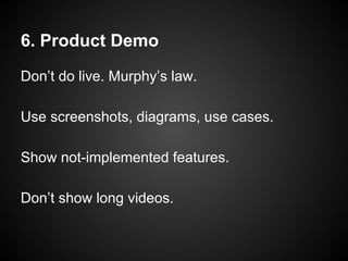 6. Product Demo
Don’t do live. Murphy’s law.
Use screenshots, diagrams, use cases.
Show not-implemented features.
Don’t show long videos.
 