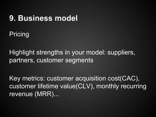 9. Business model
Pricing
Highlight strengths in your model: suppliers,
partners, customer segments
Key metrics: customer acquisition cost(CAC),
customer lifetime value(CLV), monthly recurring
revenue (MRR)...
 
