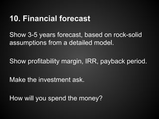10. Financial forecast
Show 3-5 years forecast, based on rock-solid
assumptions from a detailed model.
Show profitability margin, IRR, payback period.
Make the investment ask.
How will you spend the money?
 