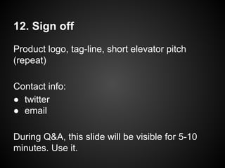 12. Sign off
Product logo, tag-line, short elevator pitch
(repeat)
Contact info:
● twitter
● email
During Q&A, this slide will be visible for 5-10
minutes. Use it.
 