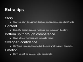 Extra tips
Story
● Weave a story throughout, that you and audience can identify with.
Content
● Beautiful design, images, minimum text to support the story
Bottom up thorough competence
● Have all your numbers and complete vision.
Swagger, confidence
● Confident voice and non-verbal. Believe what you say. Energetic
Emotion
● Don’t be stiff, be sincere, witty, passionate.
 