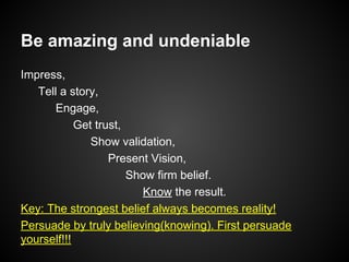 Be amazing and undeniable
Impress,
Tell a story,
Engage,
Get trust,
Show validation,
Present Vision,
Show firm belief.
Know the result.
Key: The strongest belief always becomes reality!
Persuade by truly believing(knowing). First persuade
yourself!!!
 