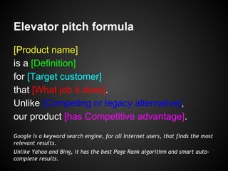 Elevator pitch formula
[Product name]
is a [Definition]
for [Target customer]
that [What job it does].
Unlike [Competing or legacy alternative],
our product [has Competitive advantage].
Google is a keyword search engine, for all Internet users, that finds the most
relevant results.
Unlike Yahoo and Bing, it has the best Page Rank algorithm and smart auto-
complete results.
 