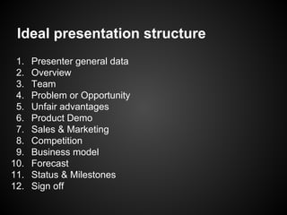 Ideal presentation structure
1. Presenter general data
2. Overview
3. Team
4. Problem or Opportunity
5. Unfair advantages
6. Product Demo
7. Sales & Marketing
8. Competition
9. Business model
10. Forecast
11. Status & Milestones
12. Sign off
 