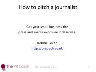 How to pitch a journalist

Get your small business the
press and media exposure it deserves.
Debbie Leven
http://prcoach.co.uk

© Copyright, Debbie Leven, 2013

1

 