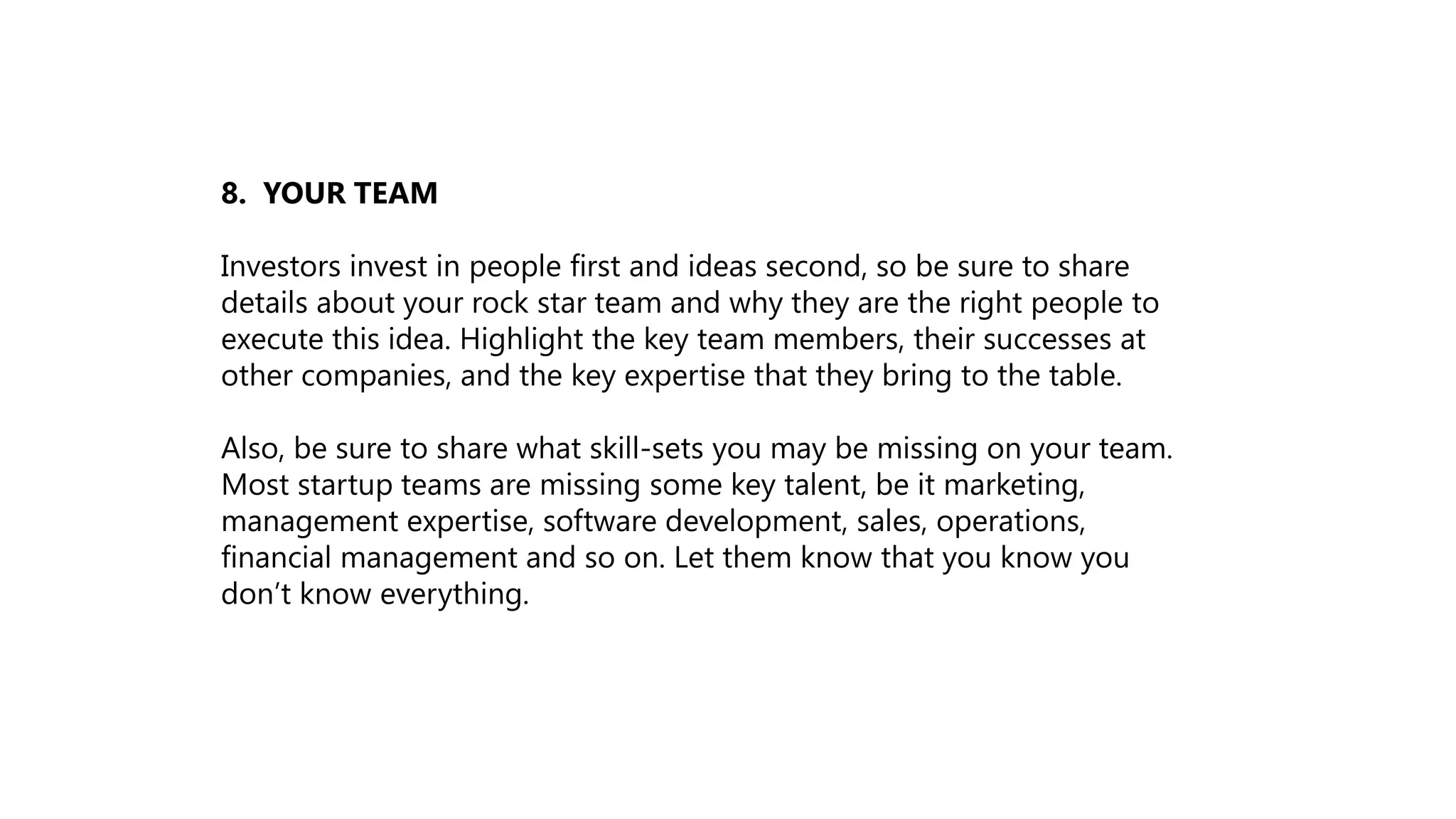 8. YOUR TEAM
Investors invest in people first and ideas second, so be sure to share
details about your rock star team and why they are the right people to
execute this idea. Highlight the key team members, their successes at
other companies, and the key expertise that they bring to the table.
Also, be sure to share what skill-sets you may be missing on your team.
Most startup teams are missing some key talent, be it marketing,
management expertise, software development, sales, operations,
financial management and so on. Let them know that you know you
don’t know everything.
 