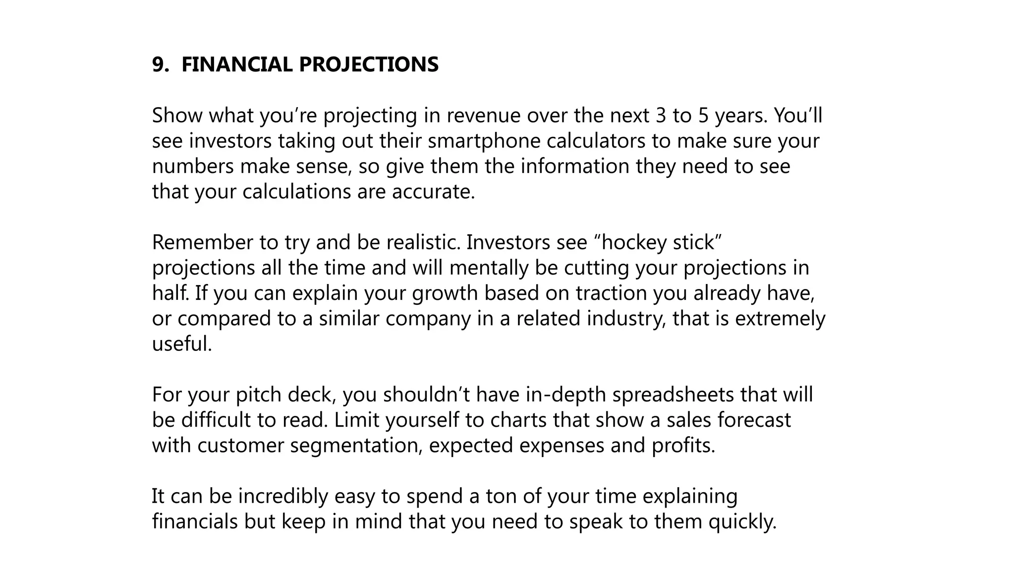 9. FINANCIAL PROJECTIONS
Show what you’re projecting in revenue over the next 3 to 5 years. You’ll
see investors taking out their smartphone calculators to make sure your
numbers make sense, so give them the information they need to see
that your calculations are accurate.
Remember to try and be realistic. Investors see “hockey stick”
projections all the time and will mentally be cutting your projections in
half. If you can explain your growth based on traction you already have,
or compared to a similar company in a related industry, that is extremely
useful.
For your pitch deck, you shouldn’t have in-depth spreadsheets that will
be difficult to read. Limit yourself to charts that show a sales forecast
with customer segmentation, expected expenses and profits.
It can be incredibly easy to spend a ton of your time explaining
financials but keep in mind that you need to speak to them quickly.
 