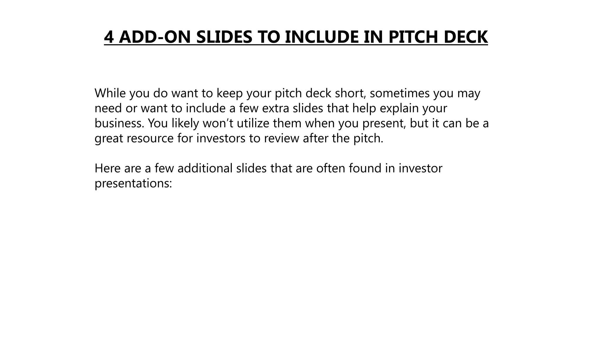 4 ADD-ON SLIDES TO INCLUDE IN PITCH DECK
While you do want to keep your pitch deck short, sometimes you may
need or want to include a few extra slides that help explain your
business. You likely won’t utilize them when you present, but it can be a
great resource for investors to review after the pitch.
Here are a few additional slides that are often found in investor
presentations:
 