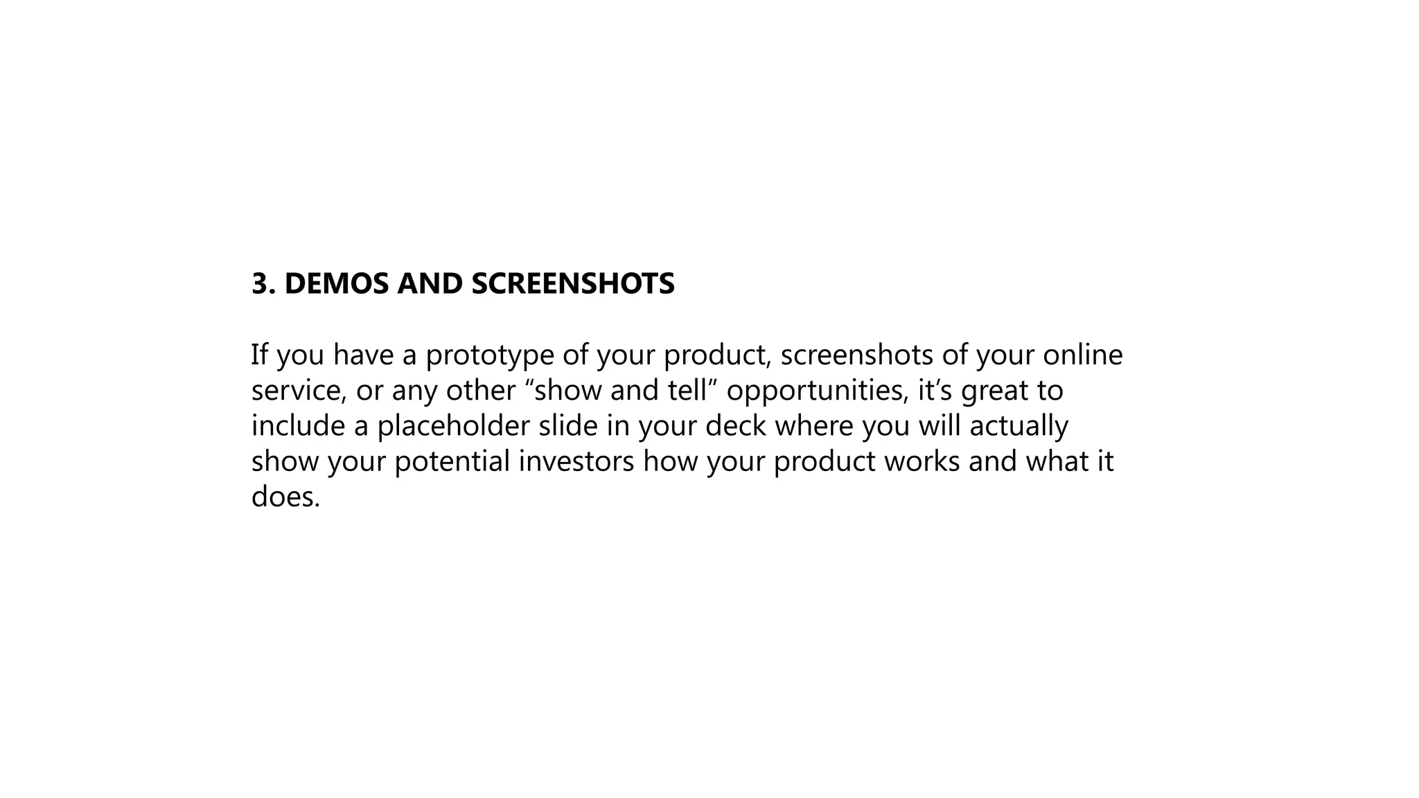 3. DEMOS AND SCREENSHOTS
If you have a prototype of your product, screenshots of your online
service, or any other “show and tell” opportunities, it’s great to
include a placeholder slide in your deck where you will actually
show your potential investors how your product works and what it
does.
 