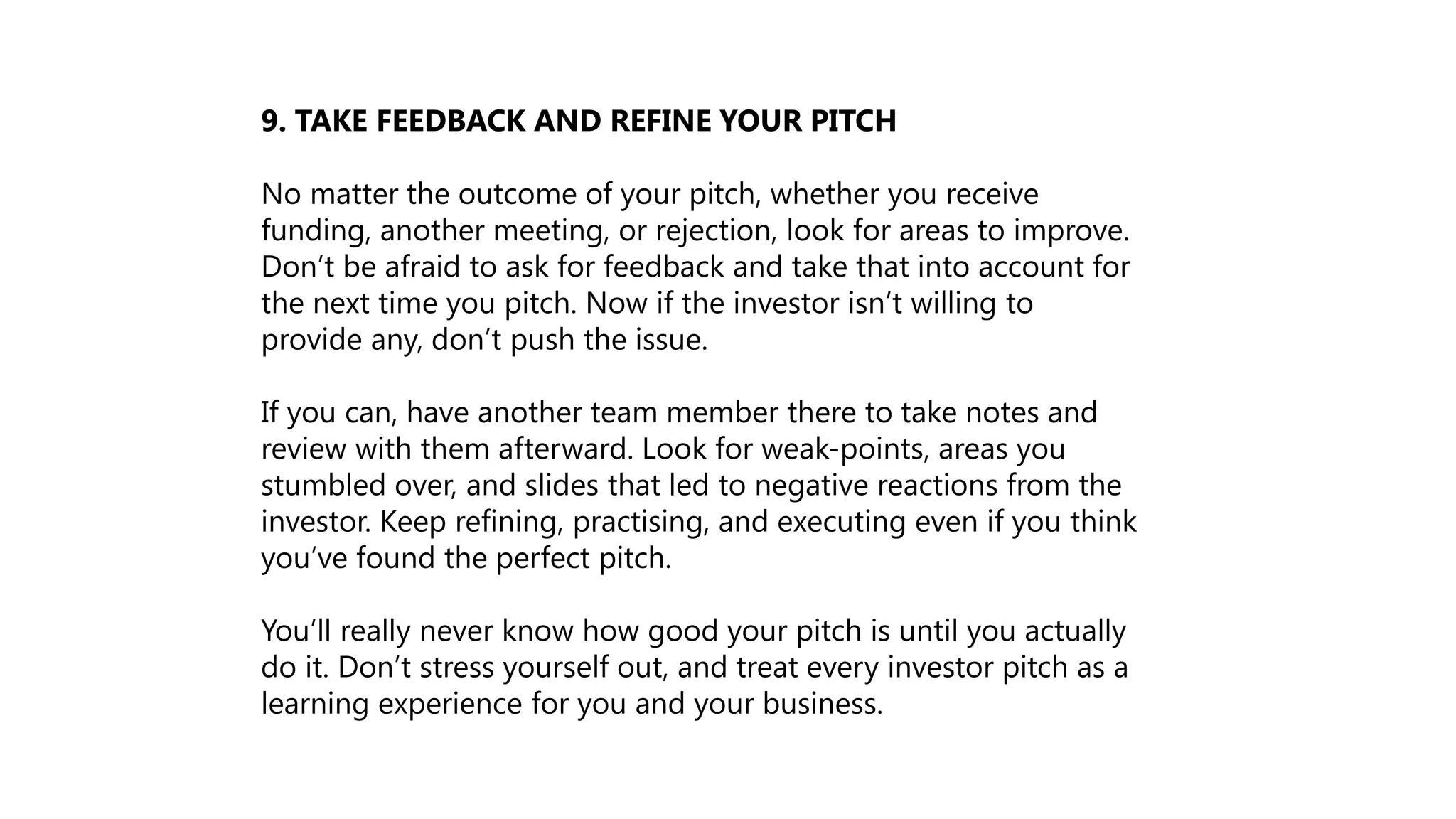 9. TAKE FEEDBACK AND REFINE YOUR PITCH
No matter the outcome of your pitch, whether you receive
funding, another meeting, or rejection, look for areas to improve.
Don’t be afraid to ask for feedback and take that into account for
the next time you pitch. Now if the investor isn’t willing to
provide any, don’t push the issue.
If you can, have another team member there to take notes and
review with them afterward. Look for weak-points, areas you
stumbled over, and slides that led to negative reactions from the
investor. Keep refining, practising, and executing even if you think
you’ve found the perfect pitch.
You’ll really never know how good your pitch is until you actually
do it. Don’t stress yourself out, and treat every investor pitch as a
learning experience for you and your business.
 