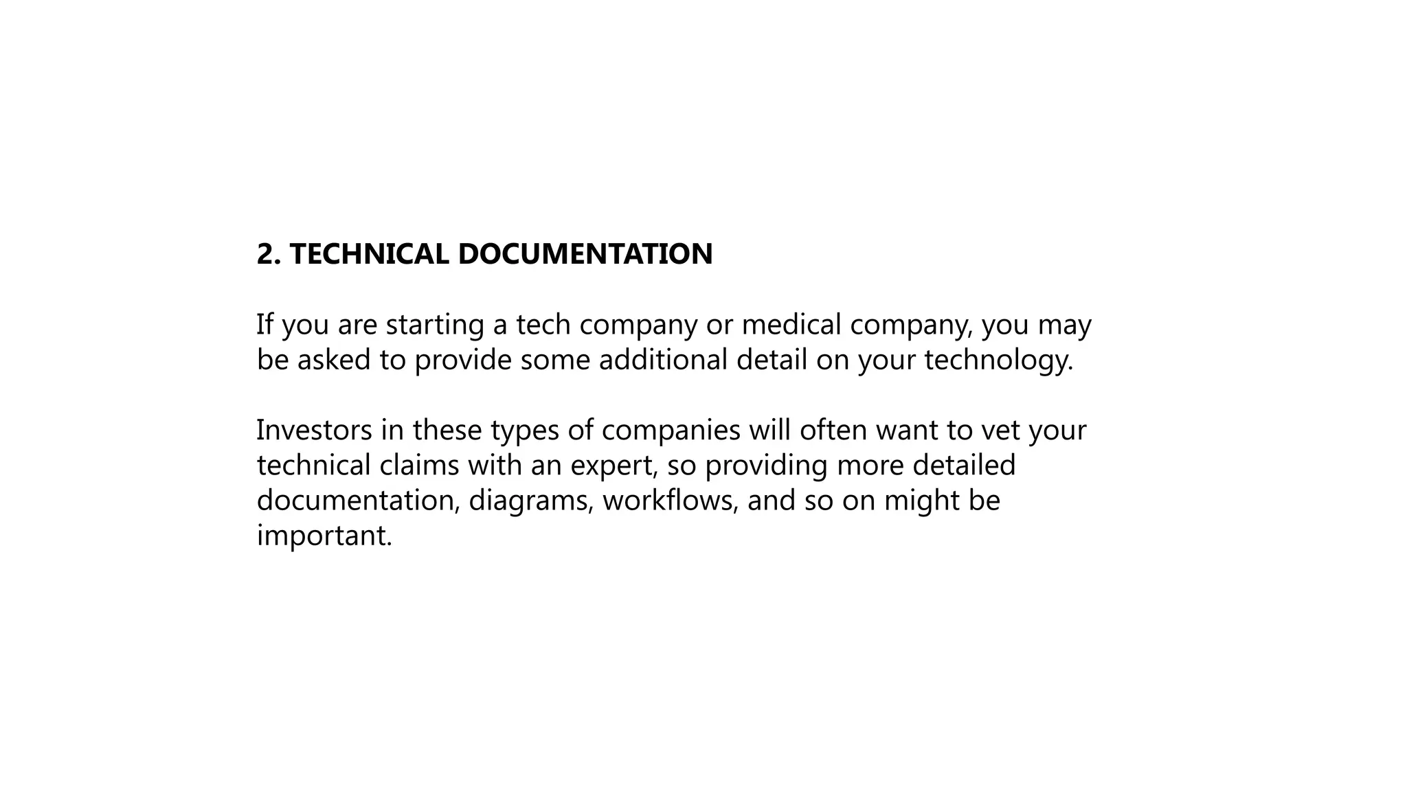 2. TECHNICAL DOCUMENTATION
If you are starting a tech company or medical company, you may
be asked to provide some additional detail on your technology.
Investors in these types of companies will often want to vet your
technical claims with an expert, so providing more detailed
documentation, diagrams, workflows, and so on might be
important.
 