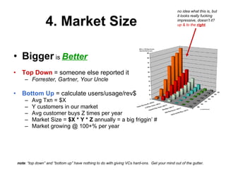 4. Market Size Bigger  is  Better Top Down  = someone else reported it Forrester, Gartner, Your Uncle Bottom Up  = calculate users/usage/rev$ Avg Txn = $X Y customers in our market Avg customer buys Z times per year Market Size =  $X * Y * Z  annually = a big friggin’ # Market growing @ 100+% per year note : “top down” and “bottom up” have nothing to do with giving VCs hard-ons.  Get your mind out of the gutter. no idea what this is, but it looks really fucking impressive, doesn’t it?  up & to the  right . 