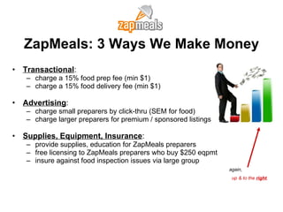ZapMeals: 3 Ways We Make Money Transactional :  charge a 15% food prep fee (min $1) charge a 15% food delivery fee (min $1) Advertising : charge small preparers by click-thru (SEM for food) charge larger preparers for premium / sponsored listings Supplies, Equipment, Insurance : provide supplies, education for ZapMeals preparers free licensing to ZapMeals preparers who buy $250 eqpmt insure against food inspection issues via large group again, up & to the  right . 
