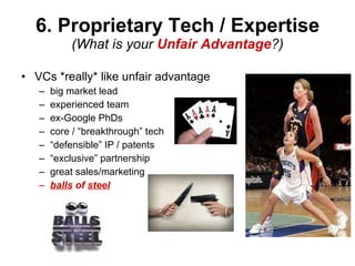 6. Proprietary Tech / Expertise (What is your  Unfair Advantage ?) VCs *really* like unfair advantage big market lead experienced team ex-Google PhDs core / “breakthrough” tech “ defensible” IP / patents “ exclusive” partnership great sales/marketing balls  of  steel 