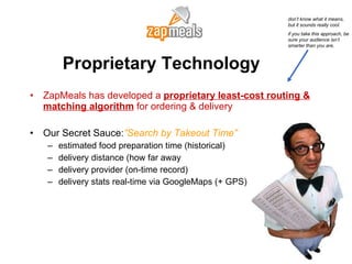 Proprietary Technology ZapMeals has developed a  proprietary least-cost routing & matching algorithm  for ordering & delivery Our Secret Sauce: ”Search by Takeout Time” estimated food preparation time (historical) delivery distance (how far away delivery provider (on-time record) delivery stats real-time via GoogleMaps (+ GPS) don’t know what it means, but it sounds really cool.  if you take this approach, be sure your audience isn’t smarter than you are. 