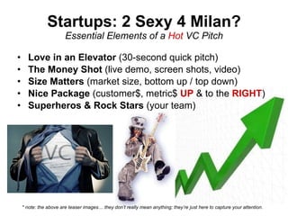 Startups: 2 Sexy 4 Milan? Essential Elements of a  Hot  VC Pitch Love in an Elevator  (30-second quick pitch) The Money Shot  (live demo, screen shots, video) Size Matters  (market size, bottom up / top down) Nice Package  (customer$, metric$  UP  & to the  RIGHT ) Superheros & Rock Stars  (your team) * note: the above are teaser images… they don’t really mean anything; they’re just here to capture your attention. 