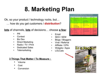 8. Marketing Plan PR Contest Biz Dev Direct Marketing Radio / TV / Print Dedicated Sales Telemarketing Email SEO / SEM Blogs / Bloggers Viral / Referral Affiliate / CPA Widgets / Apps LOLCats  Ok, so your product / technology rocks, but… …  how do you get customers /  distribution ? lots  of channels,  lots  of decisions… choose  a few : 3 Things That Matter / To Measure :  Volume Cost  Conversion 