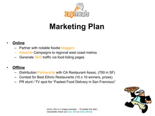 Marketing Plan Online Partner with notable foodie  bloggers  Adwords  Campaigns to regional west coast metros Generate  SEO  traffic via food listing pages Offline Distribution  Partnership  with CA Restaurant Assoc. (700 in SF) Contest for Best Ethnic Restaurants (10 x 10 winners, prizes) PR stunt / TV spot for “Fastest Food Delivery in San Francisco” (sorry, this is a crappy example… I’ll update this later… meanwhile check out  Sean Ellis  or  Steve Blank ) 