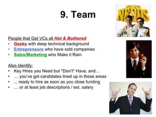 9. Team People that Get VCs all  Hot & Bothered Geeks  with deep technical background Entrepreneurs  who have sold companies Sales/Marketing  who Make it Rain Also Identify: Key Hires you Need but *Don’t* Have, and… …  you’ve got candidates lined up in those areas  ... ready to hire as soon as you close funding …  or at least job descriptions / est. salary 
