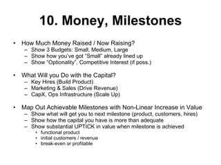 10. Money, Milestones How Much Money Raised / Now Raising?  Show 3 Budgets: Small, Medium, Large Show how you’ve got “Small” already lined up Show “Optionality”, Competitive Interest (if poss.) What Will you Do with the Capital? Key Hires (Build Product) Marketing & Sales (Drive Revenue) CapX, Ops Infrastructure (Scale Up) Map Out Achievable Milestones with Non-Linear Increase in Value Show what will get you to next milestone (product, customers, hires) Show how the capital you have is more than adequate Show substantial UPTICK in value when milestone is achieved functional product initial customers / revenue break-even or profitable 