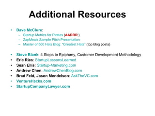Additional Resources Dave McClure :  Startup Metrics for Pirates  ( AARRR !) ZapMeals Sample Pitch Presentation Master of 500 Hats Blog: “Greatest Hats”  (top blog posts) Steve Blank : 4 Steps to Epiphany, Customer Development Methodology Eric Ries :  StartupLessonsLearned Sean Ellis :  Startup-Marketing.com Andrew Chen :  AndrewChenBlog.com Brad Feld, Jason Mendelson :  AskTheVC.com VentureHacks.com StartupCompanyLawyer.com 