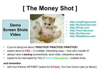 [ The Money Shot ] http://JingProject.com http://ScreenCast.com http://Flickr.com http://YouTube.com http://Scribd.com http://SlideShare.com Demo Screen Shots Video if you’re doing live demo:  PRACTICE! PRACTICE! PRACTICE! expect demo to  FAIL  – in multiple, interesting ways -- how will u handle it? always have a  backup  (screenshots, local video, interpretive dance) expect to be interrupted by VCs ( Pitchus  Interruptus ) – multiple times. and remember :  Get Your Partner Off FIRST (watch for  O-Face ). You Can Come Later (or Never). 