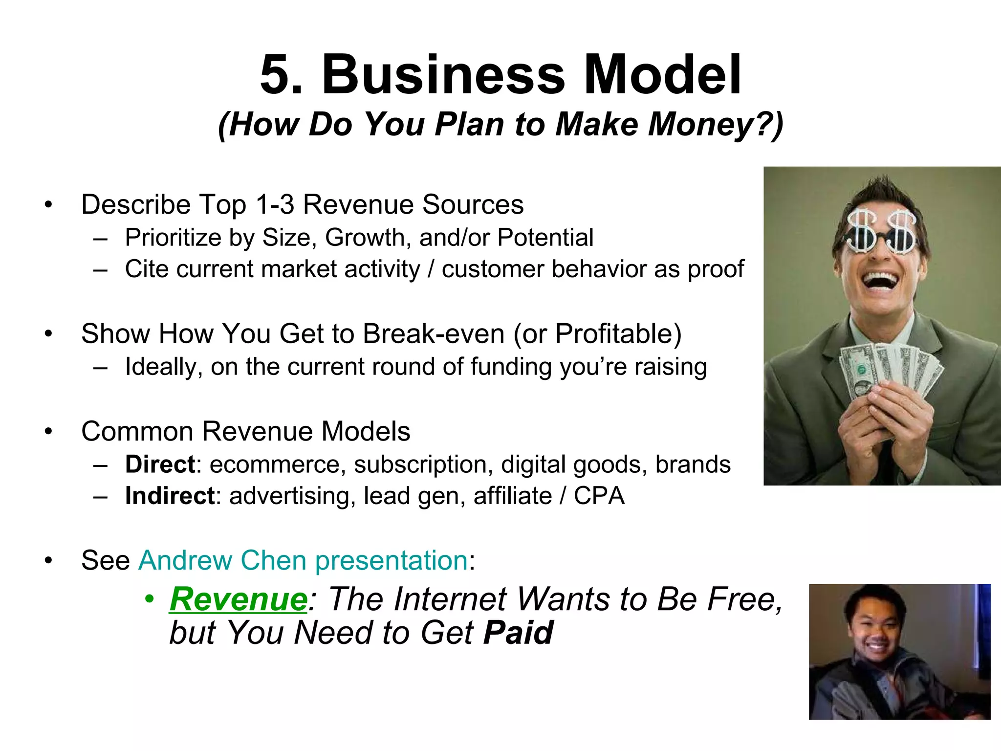 5. Business Model (How Do You Plan to Make Money?) Describe Top 1-3 Revenue Sources Prioritize by Size, Growth, and/or Potential Cite current market activity / customer behavior as proof Show How You Get to Break-even (or Profitable) Ideally, on the current round of funding you’re raising Common Revenue Models Direct : ecommerce, subscription, digital goods, brands Indirect : advertising, lead gen, affiliate / CPA See  Andrew Chen presentation : Revenue : The Internet Wants to Be Free, but You Need to Get  Paid 