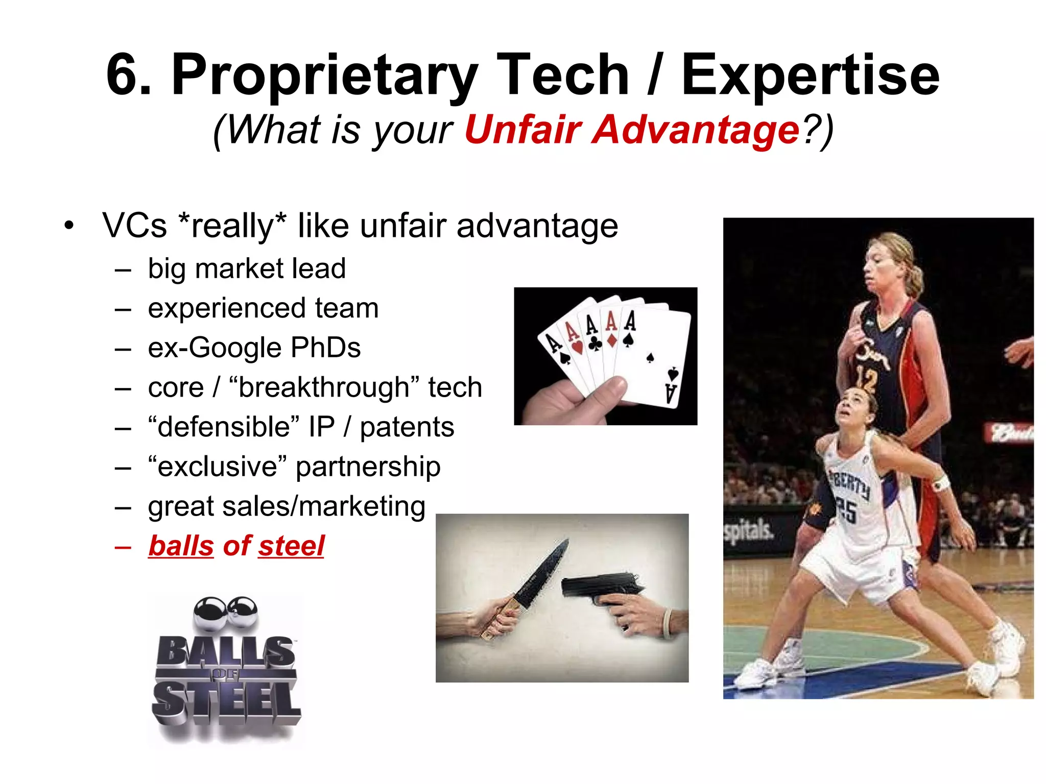 6. Proprietary Tech / Expertise (What is your  Unfair Advantage ?) VCs *really* like unfair advantage big market lead experienced team ex-Google PhDs core / “breakthrough” tech “ defensible” IP / patents “ exclusive” partnership great sales/marketing balls  of  steel 