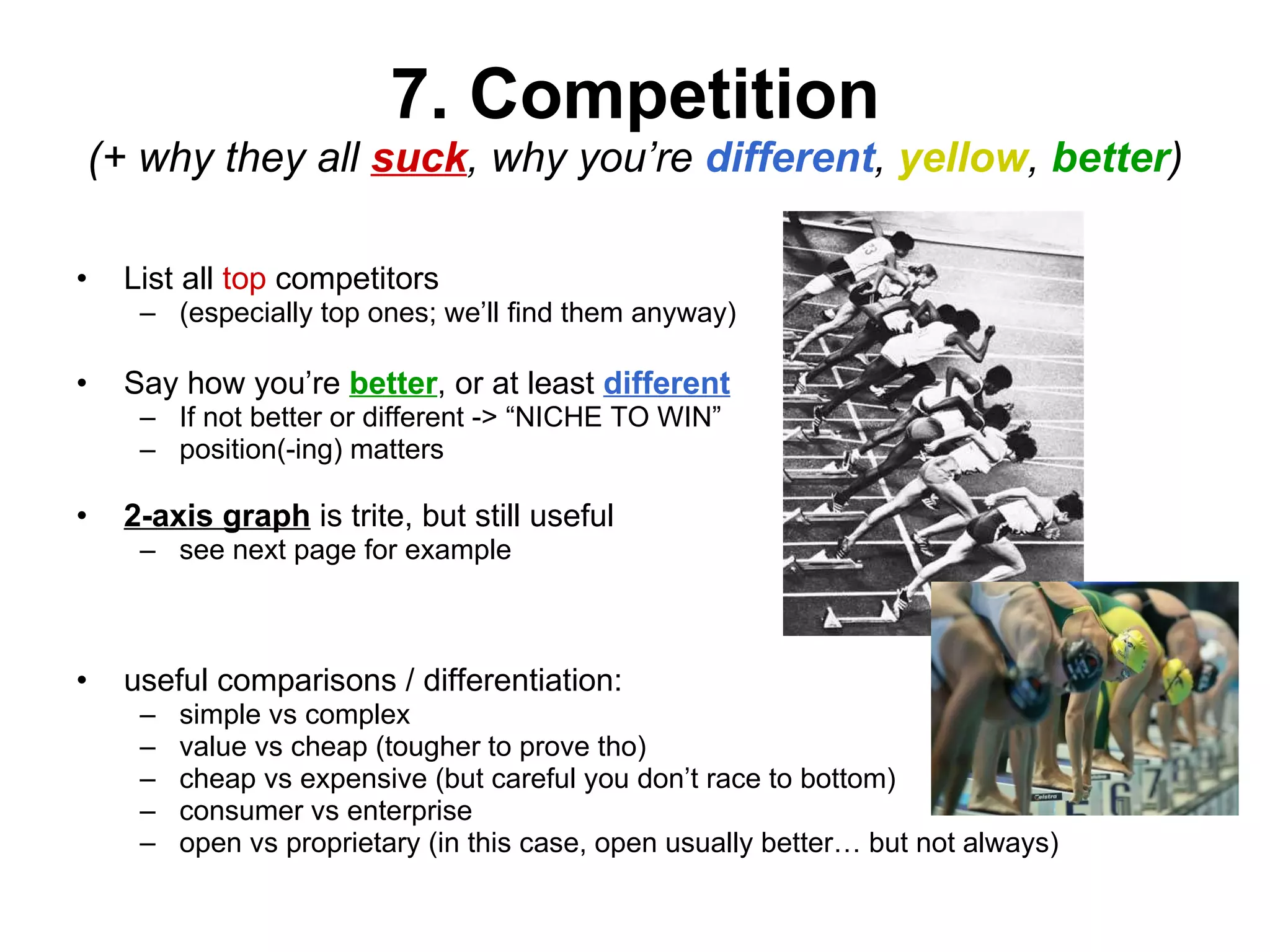 7. Competition (+ why they all  suck , why you’re  different ,  yellow ,  better ) List all  top  competitors  (especially top ones; we’ll find them anyway) Say how you’re  better , or at least  different If not better or different -> “NICHE TO WIN” position(-ing) matters 2-axis graph  is trite, but still useful see next page for example useful comparisons / differentiation: simple vs complex value vs cheap (tougher to prove tho) cheap vs expensive (but careful you don’t race to bottom) consumer vs enterprise open vs proprietary (in this case, open usually better… but not always) 