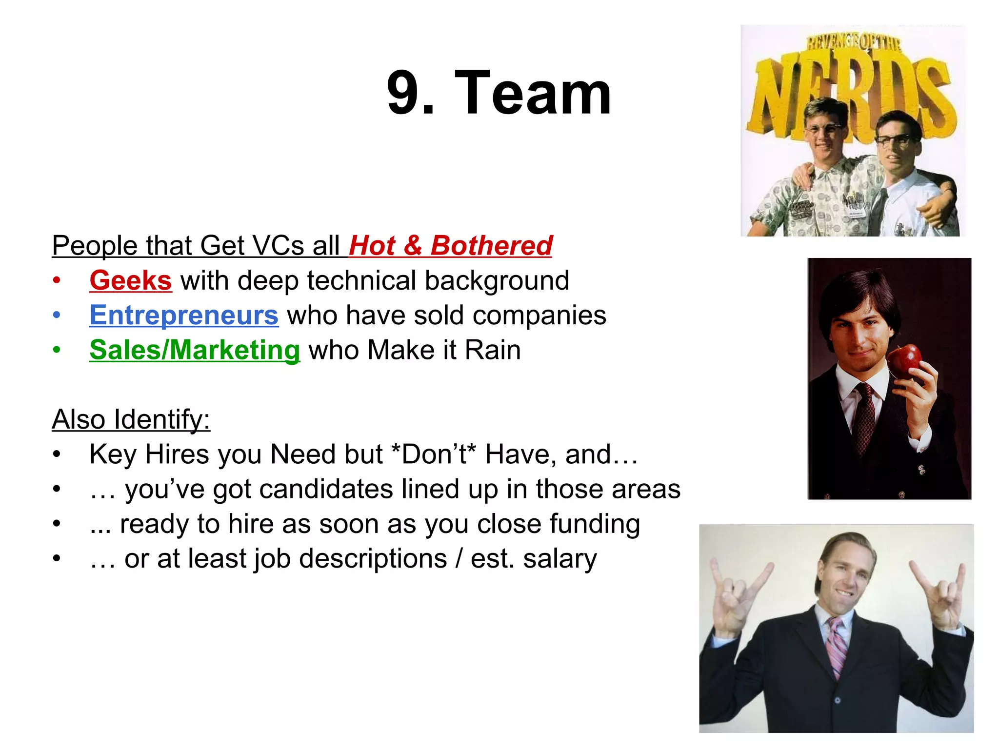 9. Team People that Get VCs all  Hot & Bothered Geeks  with deep technical background Entrepreneurs  who have sold companies Sales/Marketing  who Make it Rain Also Identify: Key Hires you Need but *Don’t* Have, and… …  you’ve got candidates lined up in those areas  ... ready to hire as soon as you close funding …  or at least job descriptions / est. salary 