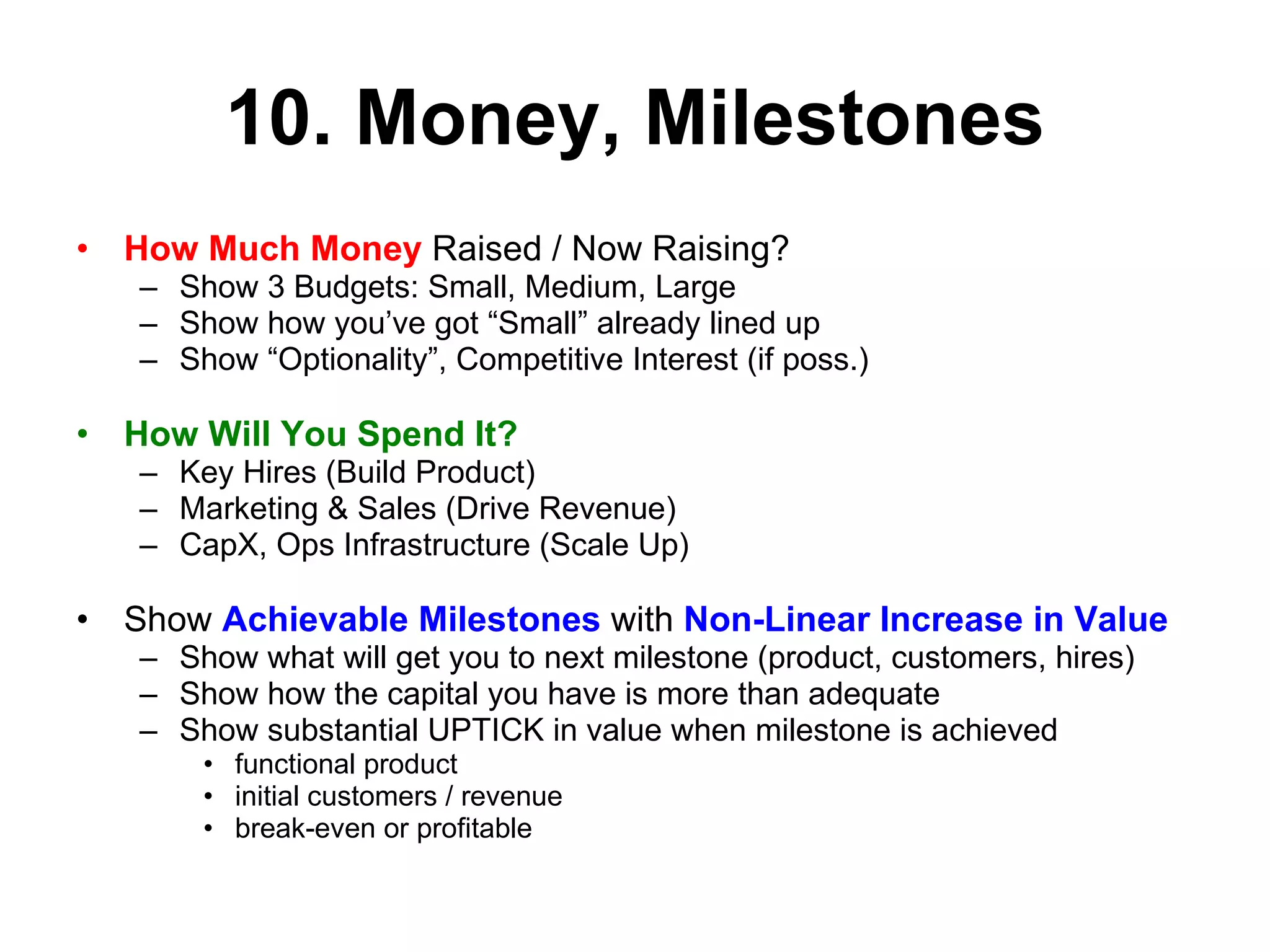 10. Money, Milestones How Much Money  Raised / Now Raising?  Show 3 Budgets: Small, Medium, Large Show how you’ve got “Small” already lined up Show “Optionality”, Competitive Interest (if poss.) How Will You Spend It? Key Hires (Build Product) Marketing & Sales (Drive Revenue) CapX, Ops Infrastructure (Scale Up) Show  Achievable Milestones  with  Non-Linear Increase in Value Show what will get you to next milestone (product, customers, hires) Show how the capital you have is more than adequate Show substantial UPTICK in value when milestone is achieved functional product initial customers / revenue break-even or profitable 