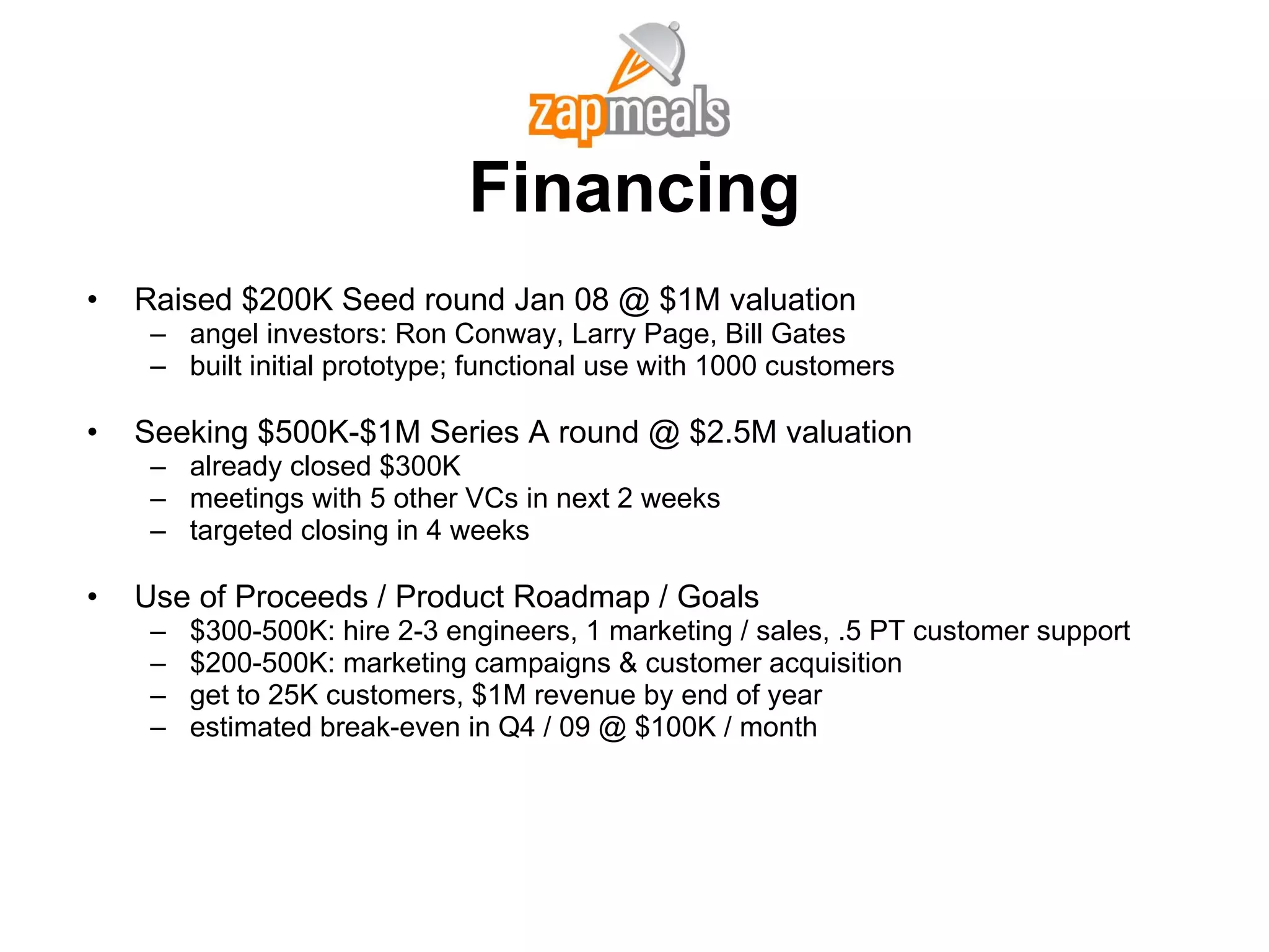 Financing Raised $200K Seed round Jan 08 @ $1M valuation angel investors: Ron Conway, Larry Page, Bill Gates built initial prototype; functional use with 1000 customers Seeking $500K-$1M Series A round @ $2.5M valuation already closed $300K meetings with 5 other VCs in next 2 weeks targeted closing in 4 weeks Use of Proceeds / Product Roadmap / Goals $300-500K: hire 2-3 engineers, 1 marketing / sales, .5 PT customer support $200-500K: marketing campaigns & customer acquisition get to 25K customers, $1M revenue by end of year estimated break-even in Q4 / 09 @ $100K / month 