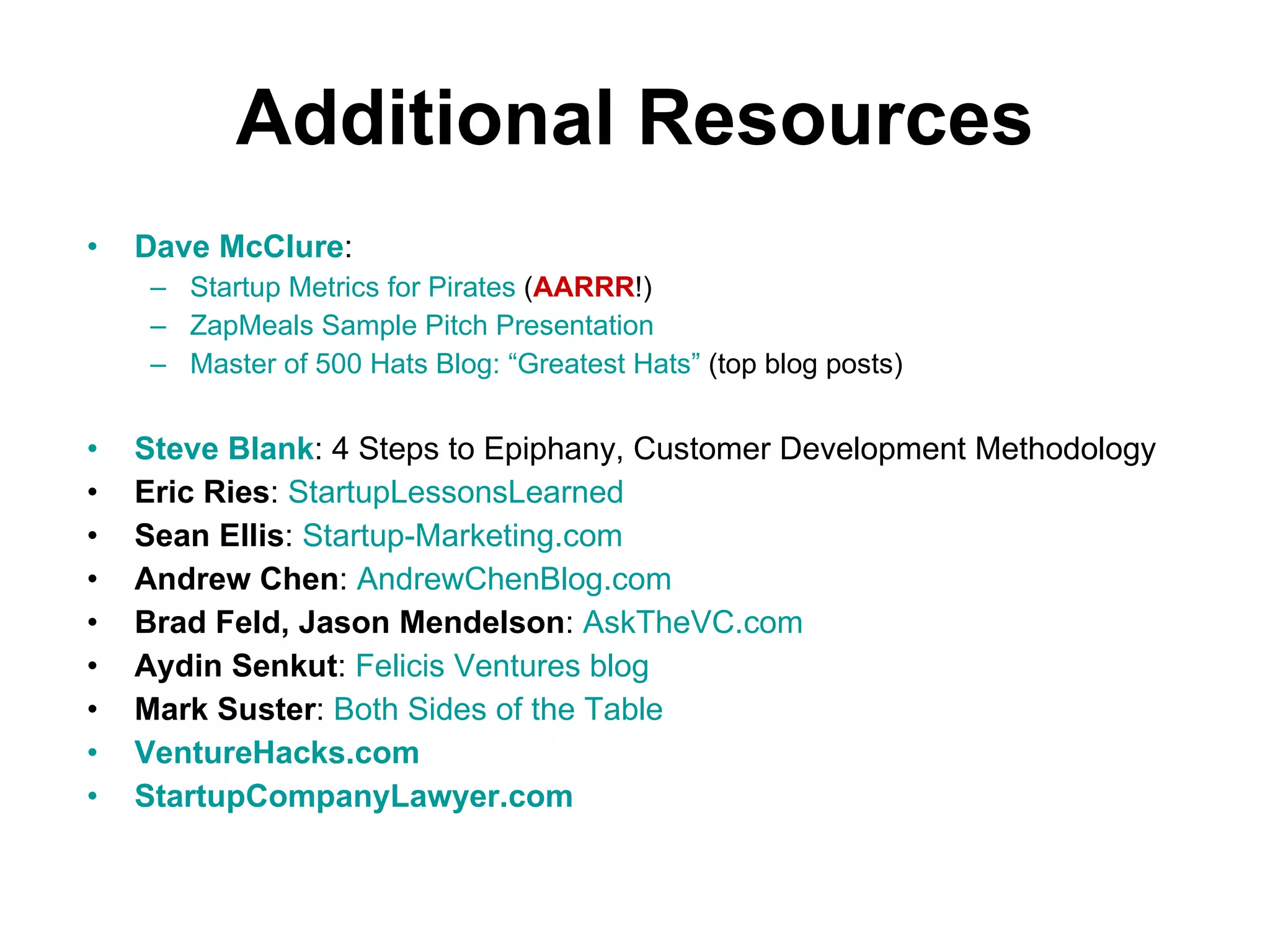 Additional Resources Dave McClure :  Startup Metrics for Pirates  ( AARRR !) ZapMeals Sample Pitch Presentation Master of 500 Hats Blog: “Greatest Hats”  (top blog posts) Steve Blank : 4 Steps to Epiphany, Customer Development Methodology Eric Ries :  StartupLessonsLearned Sean Ellis :  Startup-Marketing.com Andrew Chen :  AndrewChenBlog.com Brad Feld, Jason Mendelson :  AskTheVC.com Aydin Senkut :  Felicis Ventures blog Mark Suster :  Both Sides of the Table VentureHacks.com StartupCompanyLawyer.com 