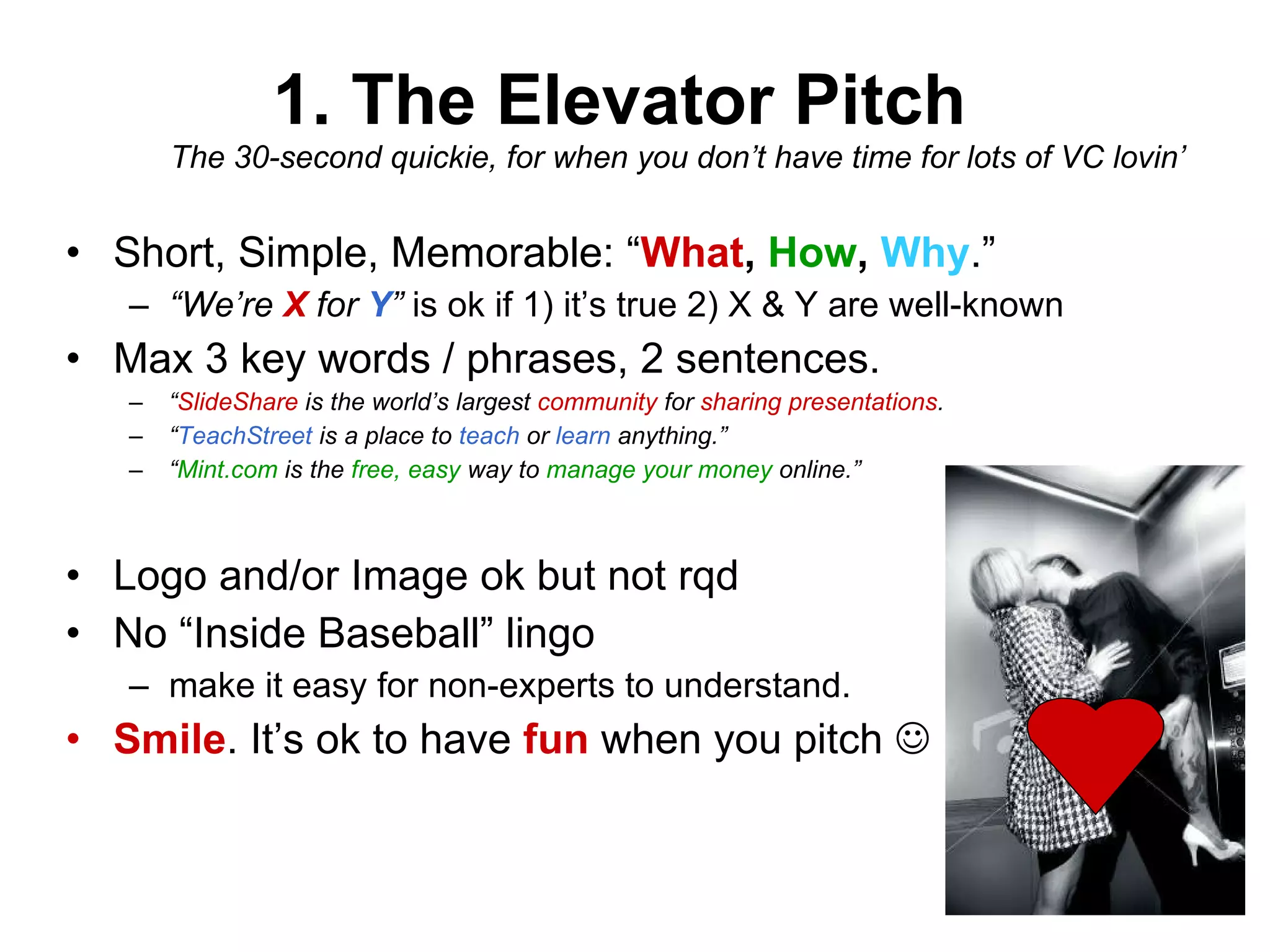 1. The Elevator Pitch The 30-second quickie, for when you don’t have time for lots of VC lovin’ Short, Simple, Memorable: “ What ,  How ,  Why .” “ We’re  X  for  Y ”  is ok if 1) it’s true 2) X & Y are well-known Max 3 key words / phrases, 2 sentences. “ SlideShare  is the world’s largest  community  for  sharing presentations .  “ TeachStreet   is a place to  teach  or  learn  anything.” “ Mint.com  is the  free, easy  way to  manage your money  online.” Logo and/or Image ok but not rqd No “Inside Baseball” lingo make it easy for non-experts to understand. Smile . It’s ok to have  fun  when you pitch   
