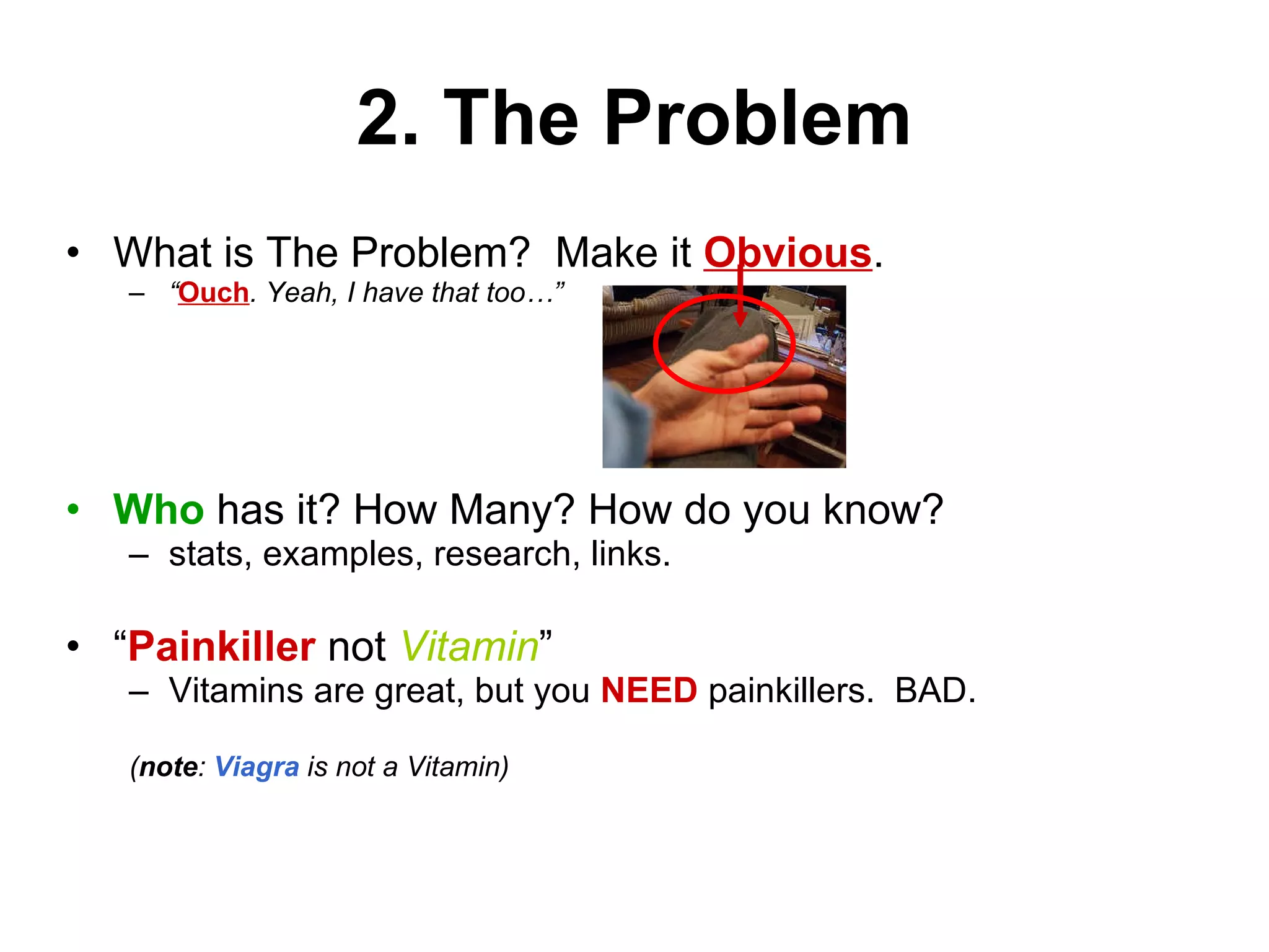 2. The Problem What is The Problem?  Make it  Obvious . “ Ouch . Yeah, I have that too…” Who  has it? How Many? How do you know?  stats, examples, research, links. “ Painkiller  not  Vitamin ” Vitamins are great, but you  NEED  painkillers.  BAD. ( note :  Viagra  is not a Vitamin) 