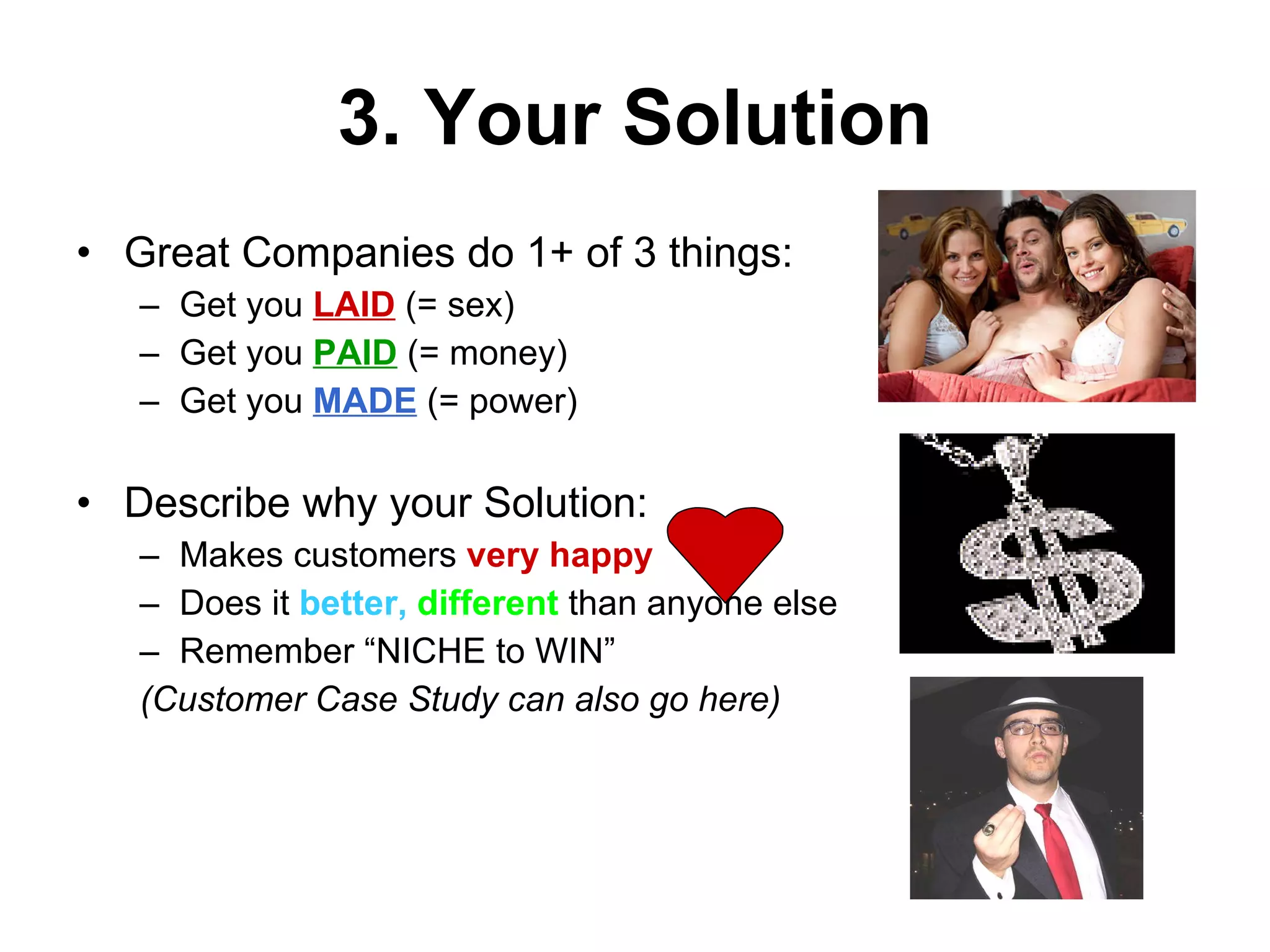 3. Your Solution Great Companies do 1+ of 3 things: Get you  LAID  (= sex) Get you  PAID  (= money) Get you  MADE  (= power) Describe why your Solution: Makes customers  very happy Does it  better,  different  than anyone else Remember “NICHE to WIN” (Customer Case Study can also go here) 