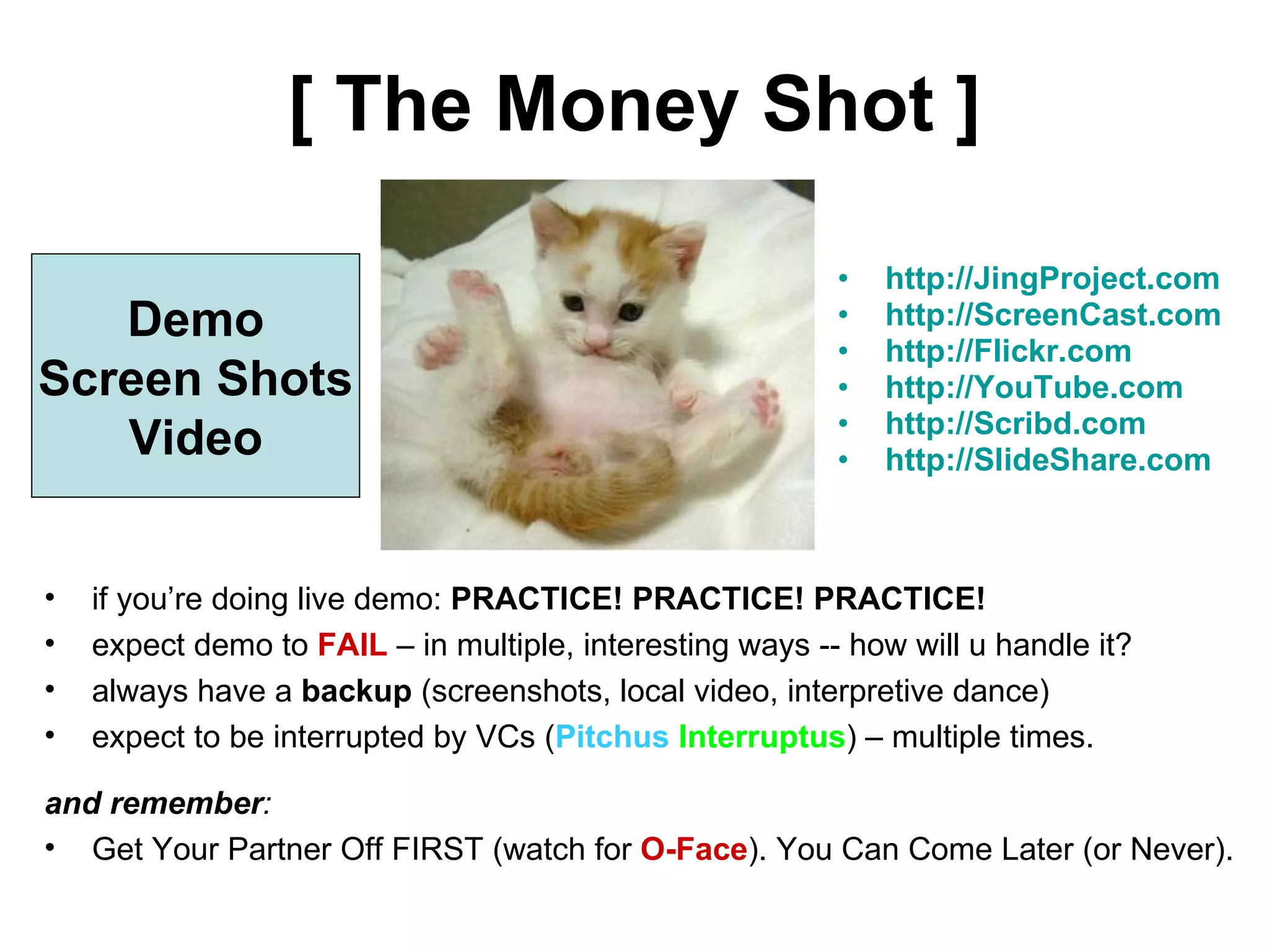 [ The Money Shot ] http://JingProject.com http://ScreenCast.com http://Flickr.com http://YouTube.com http://Scribd.com http://SlideShare.com Demo Screen Shots Video if you’re doing live demo:  PRACTICE! PRACTICE! PRACTICE! expect demo to  FAIL  – in multiple, interesting ways -- how will u handle it? always have a  backup  (screenshots, local video, interpretive dance) expect to be interrupted by VCs ( Pitchus  Interruptus ) – multiple times. and remember :  Get Your Partner Off FIRST (watch for  O-Face ). You Can Come Later (or Never). 