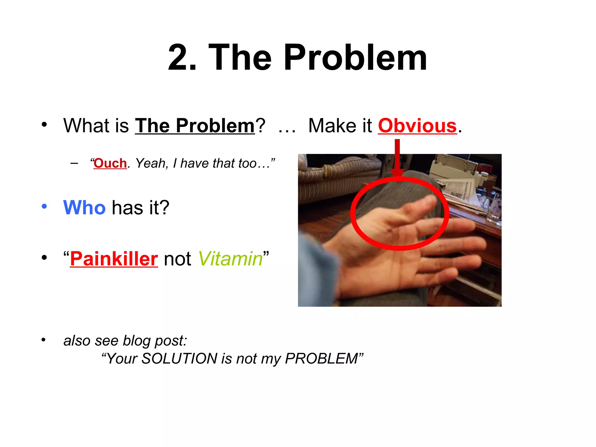 2. The Problem
• What is The Problem? … Make it Obvious.
– “Ouch. Yeah, I have that too…”
• Who has it?
• “Painkiller not Vitamin”
• also see blog post:
“Your SOLUTION is not my PROBLEM”
 