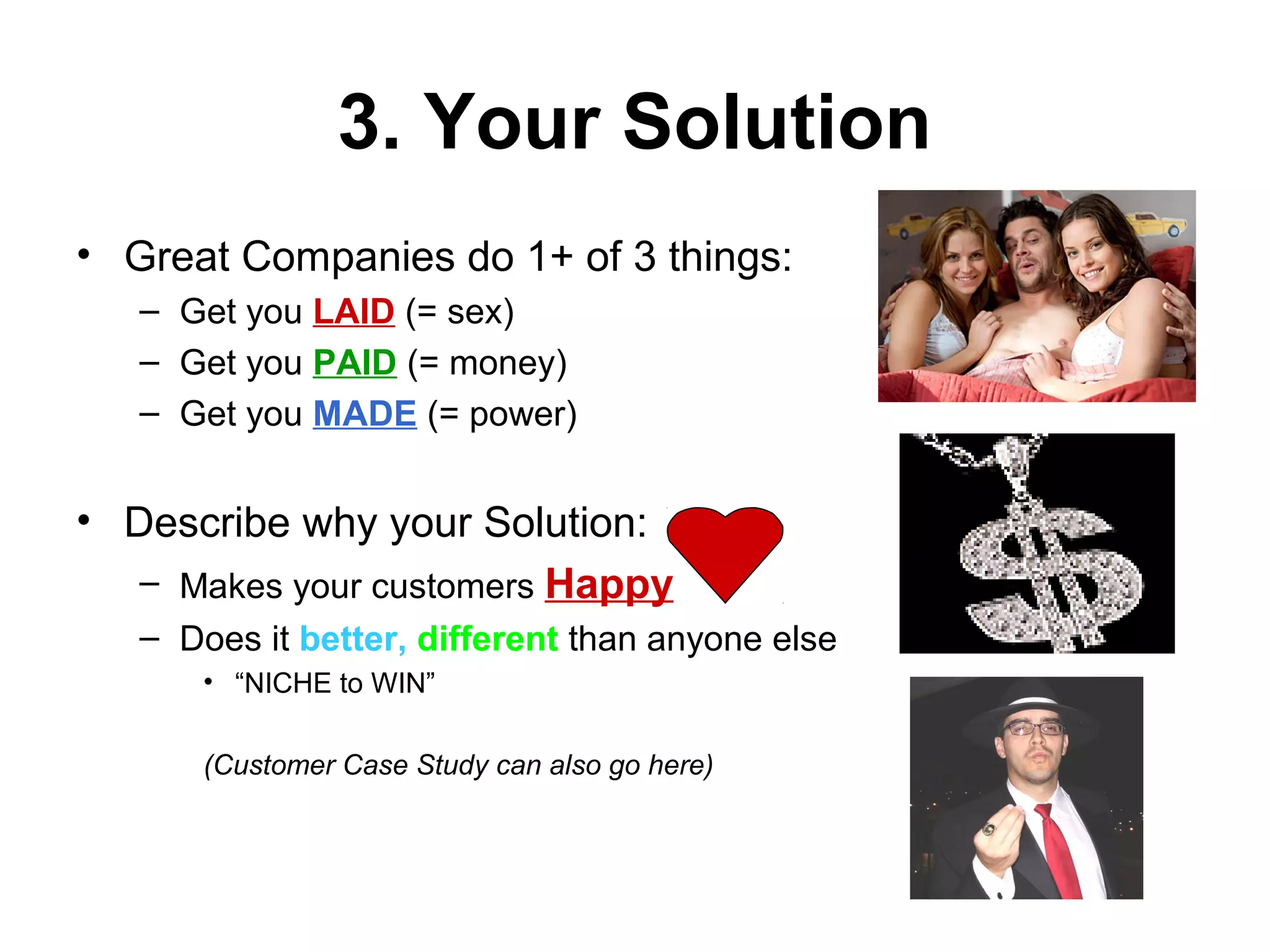 3. Your Solution
• Great Companies do 1+ of 3 things:
– Get you LAID (= sex)
– Get you PAID (= money)
– Get you MADE (= power)
• Describe why your Solution:
– Makes your customers Happy
– Does it better, different than anyone else
• “NICHE to WIN”
(Customer Case Study can also go here)
 