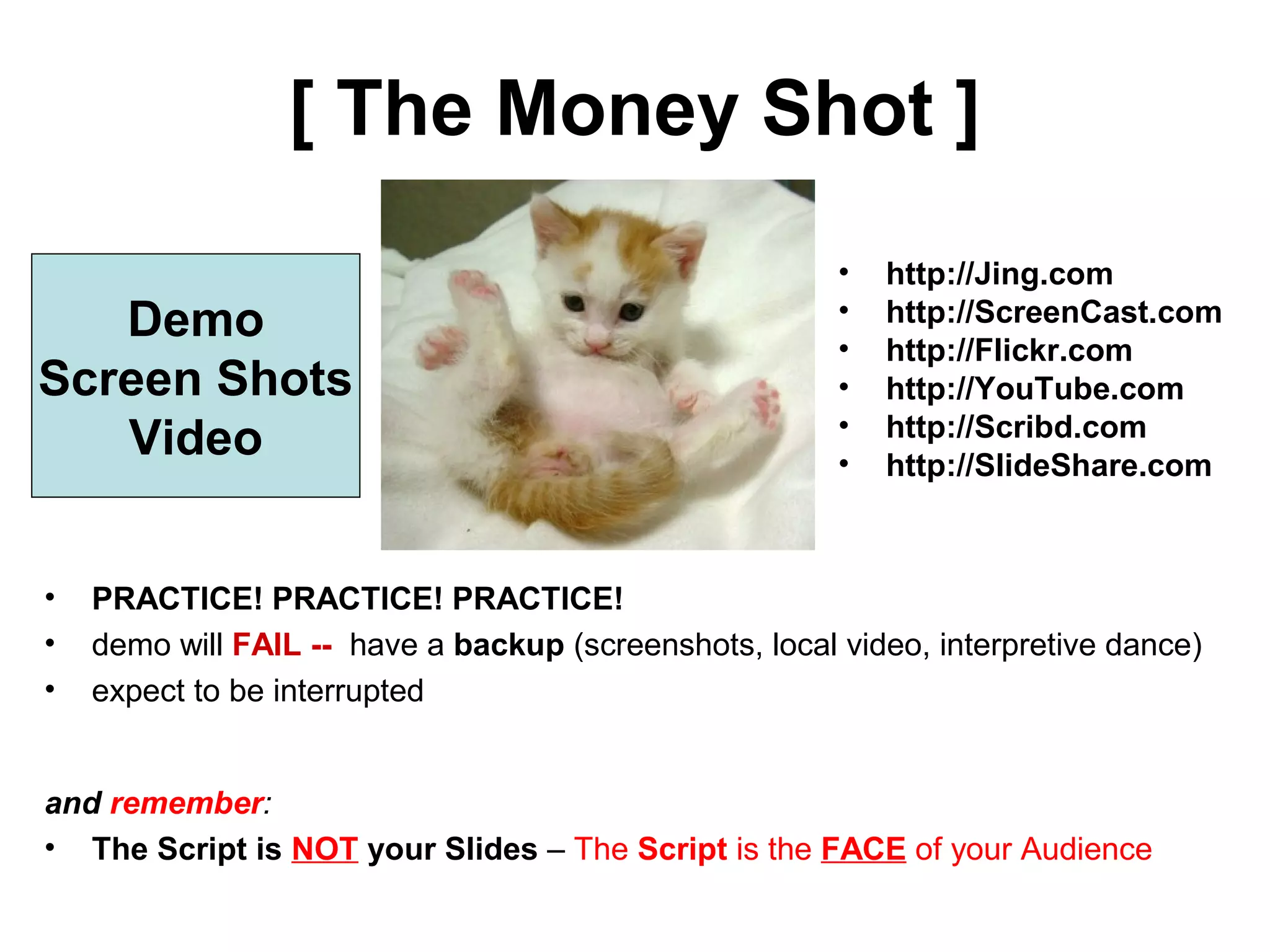 [ The Money Shot ]
• http://Jing.com
• http://ScreenCast.com
• http://Flickr.com
• http://YouTube.com
• http://Scribd.com
• http://SlideShare.com
Demo
Screen Shots
Video
• PRACTICE! PRACTICE! PRACTICE!
• demo will FAIL -- have a backup (screenshots, local video, interpretive dance)
• expect to be interrupted
and remember:
• The Script is NOT your Slides – The Script is the FACE of your Audience
 