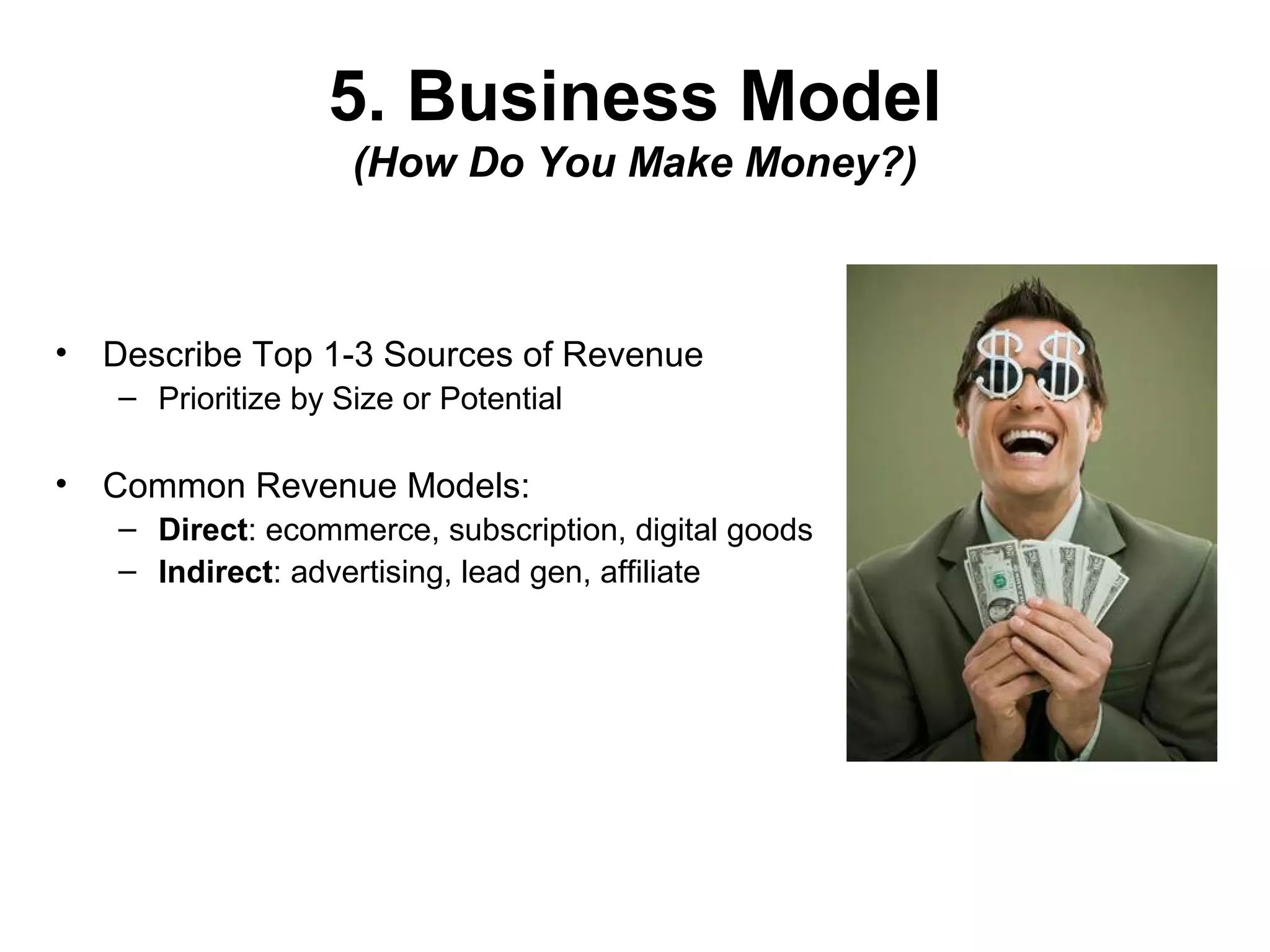 5. Business Model
(How Do You Make Money?)
• Describe Top 1-3 Sources of Revenue
– Prioritize by Size or Potential
• Common Revenue Models:
– Direct: ecommerce, subscription, digital goods
– Indirect: advertising, lead gen, affiliate
 