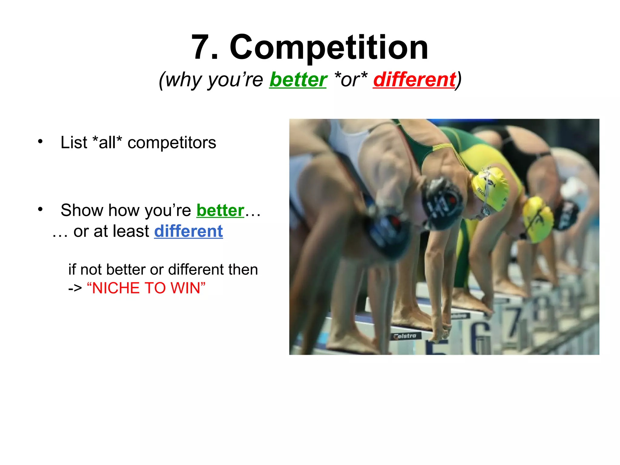 7. Competition
(why you’re better *or* different)
• List *all* competitors
• Show how you’re better…
… or at least different
if not better or different then
-> “NICHE TO WIN”
 
