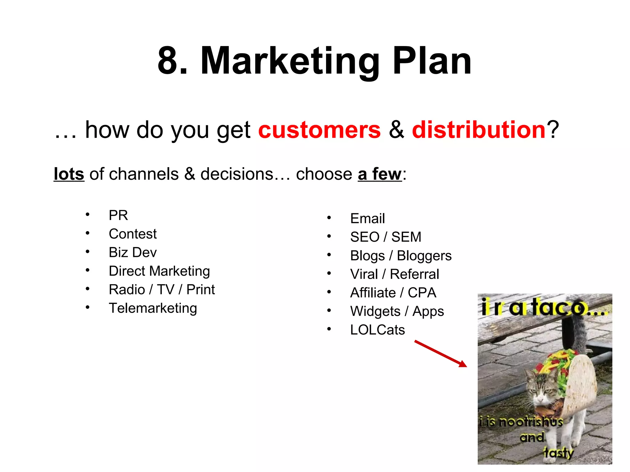 8. Marketing Plan
• PR
• Contest
• Biz Dev
• Direct Marketing
• Radio / TV / Print
• Telemarketing
• Email
• SEO / SEM
• Blogs / Bloggers
• Viral / Referral
• Affiliate / CPA
• Widgets / Apps
• LOLCats
… how do you get customers & distribution?
lots of channels & decisions… choose a few:
 