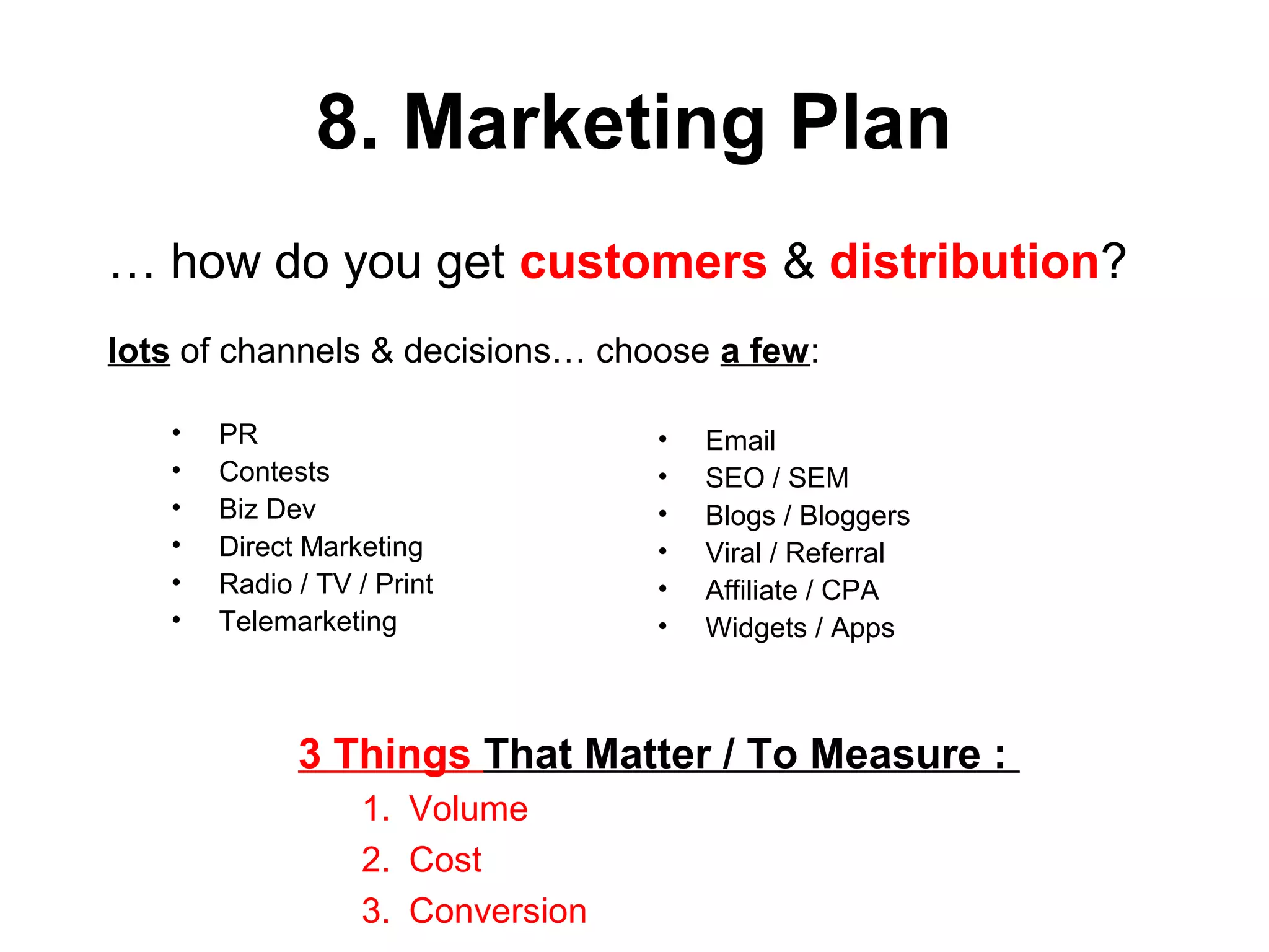 8. Marketing Plan
• PR
• Contests
• Biz Dev
• Direct Marketing
• Radio / TV / Print
• Telemarketing
• Email
• SEO / SEM
• Blogs / Bloggers
• Viral / Referral
• Affiliate / CPA
• Widgets / Apps
… how do you get customers & distribution?
lots of channels & decisions… choose a few:
3 Things That Matter / To Measure :
1. Volume
2. Cost
3. Conversion
 