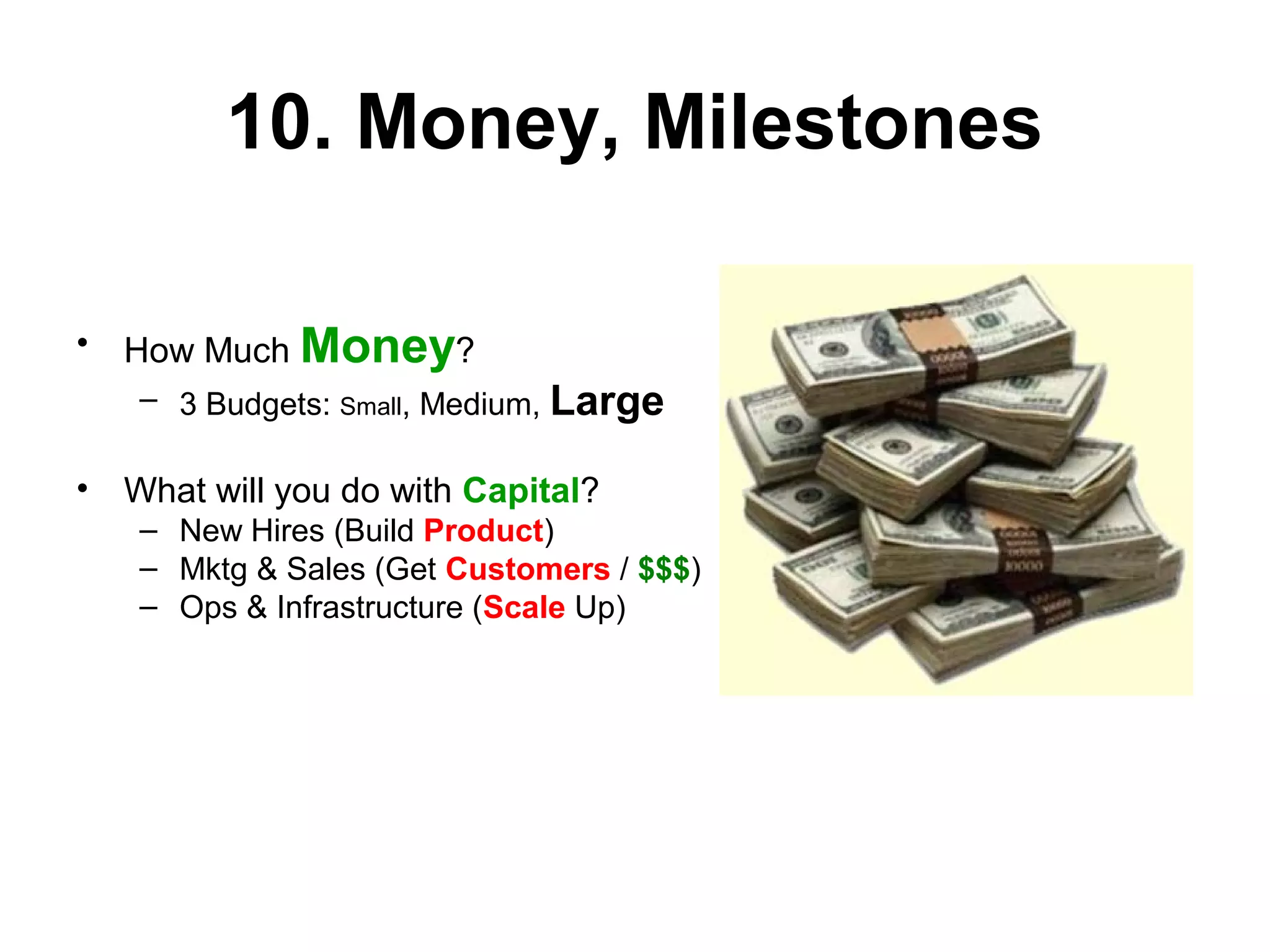 10. Money, Milestones
• How Much Money?
– 3 Budgets: Small, Medium, Large
• What will you do with Capital?
– New Hires (Build Product)
– Mktg & Sales (Get Customers / $$$)
– Ops & Infrastructure (Scale Up)
 
